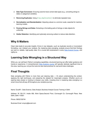 2.​ Data Type Conversion: Ensuring columns have correct data types (e.g., converting strings to
dates or categorical variables).​
3.​ Removing Duplicates: Using drop_duplicates() to eliminate repeated rows.​
4.​ Normalization and Standardization: Adjusting values to a common scale, essential for machine
learning models.​
5.​ Parsing Strings and Dates: Extracting or formatting parts of strings or date objects for
uniformity.​
6.​ Outlier Detection: Identifying and optionally removing outliers to reduce data distortion.​
Why It Matters
Clean data leads to accurate insights. Errors in raw datasets—such as duplicate records or inconsistent
formatting—can mislead your analysis. By mastering data wrangling, analysts ensure that their findings
are built on reliable, high-quality data. It’s a crucial skill emphasized in every Data Analyst Course, and
rightly so.
Learning Data Wrangling in a Structured Way
While you can self-learn Python’s wrangling capabilities, structured learning can offer better guidance and
hands-on experience. A comprehensive Data Analytics course will typically dedicate significant time to
this area, teaching you not just the tools but also best practices for real-world data challenges.
Final Thoughts
Data wrangling with Python is more than just cleaning data — it's about understanding the context,
applying the right techniques, and preparing the dataset for meaningful analysis. Whether you're an
aspiring data analyst or looking to sharpen your skills, investing time in mastering data wrangling is a
smart move that will pay off throughout your analytics journey.
Name: ExcelR – Data Science, Data Analyst, Business Analyst Course Training in Delhi
Address: M 130-131, Inside ABL Work Space,Second Floor, Connaught Cir, Connaught Place, New
Delhi, Delhi 110001
Phone: 09632156744
Business Email: enquiry@excelr.com
 