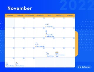 1 2 3 4 5 6
7 8 9 10 11 12 13
14 15 16 17 18 19 20
21 22 23 24 25 26 27
28 29 30
Veterans Day
Take a Hike Day
Black Friday
Candy Day
Cyber Monday Giving Tuesday
Small Business
Day
Singles Day
2022
November
MONDAY TUESDAY WEDNESDAY THURSDAY FRIDAY SATURDAY SUNDAY
 