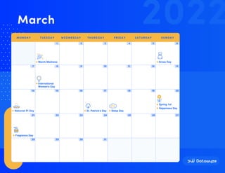 1 2 3 4 5 6
7 8 9 10 11 12 13
14 15 16 17 18 19 20
21 22 23 24 25 26 27
28 29 30 31
National Pi Day St. Patrick's Day
March Madness Dress Day
International
Women's Day
Sleep Day
Happiness Day
Spring 1st
Fragrance Day
2022
March
MONDAY TUESDAY WEDNESDAY THURSDAY FRIDAY SATURDAY SUNDAY
 