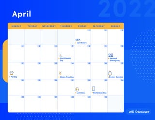 Easter Sunday
1 2 3
4 5 6 7 8 9 10
11 12 13 14 15 16 17
18 19 20 21 22 23 24
25 26 27 28 29 30
April Fool’s
World Health
Day
Gluten-Free Day
National
Sibling Day
Pet Day
World Book Day
Earth Day
2022
April
MONDAY TUESDAY WEDNESDAY THURSDAY FRIDAY SATURDAY SUNDAY
 