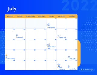 1 2 3
4 5 6 7 8 9 10
11 12 13 14 15 16 17
18 19 20 21 22 23 24
25 26 27 28 29 30 31
Canada Day
Fashion Day
Bikini Day
Ice Cream Day Self Care Day
Avocado Day
Day of
Friendship
Clean Beauty
Day
2022
July
MONDAY TUESDAY WEDNESDAY THURSDAY FRIDAY SATURDAY SUNDAY
 