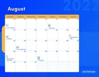 1 2 3 4 5 6 7
8 9 10 11 12 13 14
15 16 17 18 19 20 21
22 23 24 25 26 27 28
29 30 31
Civic Holiday Beer Day
Left-Handers
Day
Cat Day
World Plant
Milk Day Dog Day
Tell a Joke Day
2022
August BACK TO SCHOOL MONTH
MONDAY TUESDAY WEDNESDAY THURSDAY FRIDAY SATURDAY SUNDAY
 