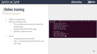 Online training
Infinite power
▼ Define a setup.py file
▼ Define a config.yml file
▽ This could be done directly in step 3 by
passing args
▽ Defines CPU/GPU/TPU usage
▽ Defines runtime version
▽ ...
▼ Run it
▽ Using gcloud command line
▽ Use -- to separate gcloud args from your
job’s args
30
@DataXDay
 