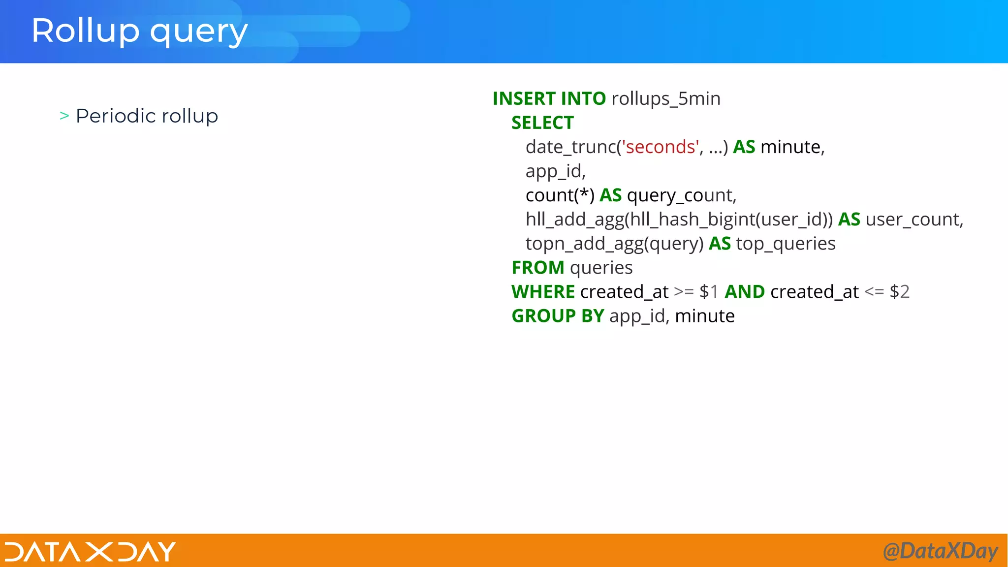 Rollup query
> Periodic rollup
INSERT INTO rollups_5min
SELECT
date_trunc('seconds', …) AS minute,
app_id,
count(*) AS query_count,
hll_add_agg(hll_hash_bigint(user_id)) AS user_count,
topn_add_agg(query) AS top_queries
FROM queries
WHERE created_at >= $1 AND created_at <= $2
GROUP BY app_id, minute
@DataXDay
 