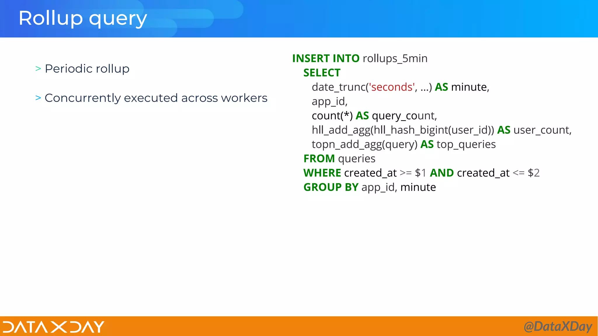 Rollup query
INSERT INTO rollups_5min
SELECT
date_trunc('seconds', …) AS minute,
app_id,
count(*) AS query_count,
hll_add_agg(hll_hash_bigint(user_id)) AS user_count,
topn_add_agg(query) AS top_queries
FROM queries
WHERE created_at >= $1 AND created_at <= $2
GROUP BY app_id, minute
> Periodic rollup
> Concurrently executed across workers
@DataXDay
 