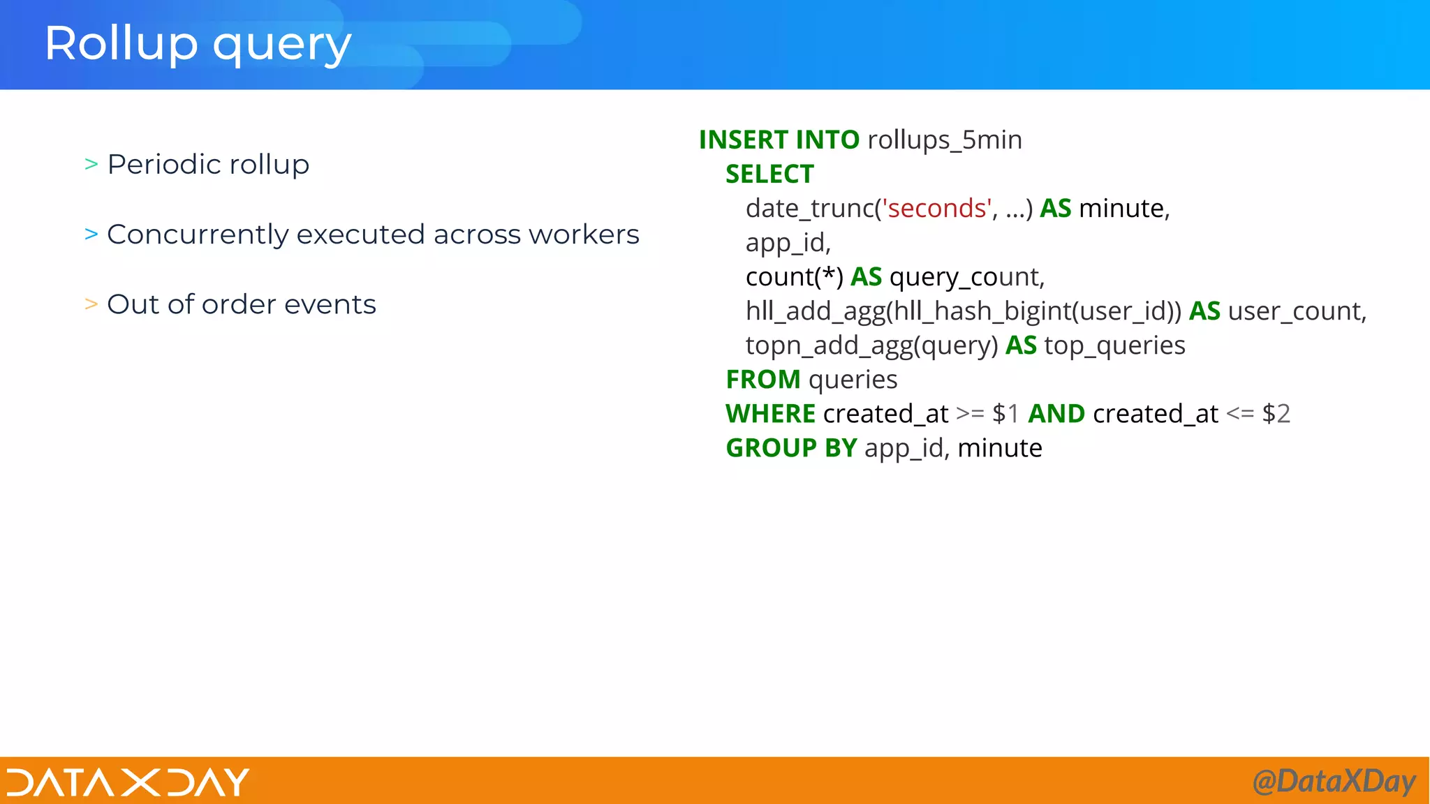 Rollup query
INSERT INTO rollups_5min
SELECT
date_trunc('seconds', …) AS minute,
app_id,
count(*) AS query_count,
hll_add_agg(hll_hash_bigint(user_id)) AS user_count,
topn_add_agg(query) AS top_queries
FROM queries
WHERE created_at >= $1 AND created_at <= $2
GROUP BY app_id, minute
> Periodic rollup
> Concurrently executed across workers
> Out of order events
@DataXDay
 