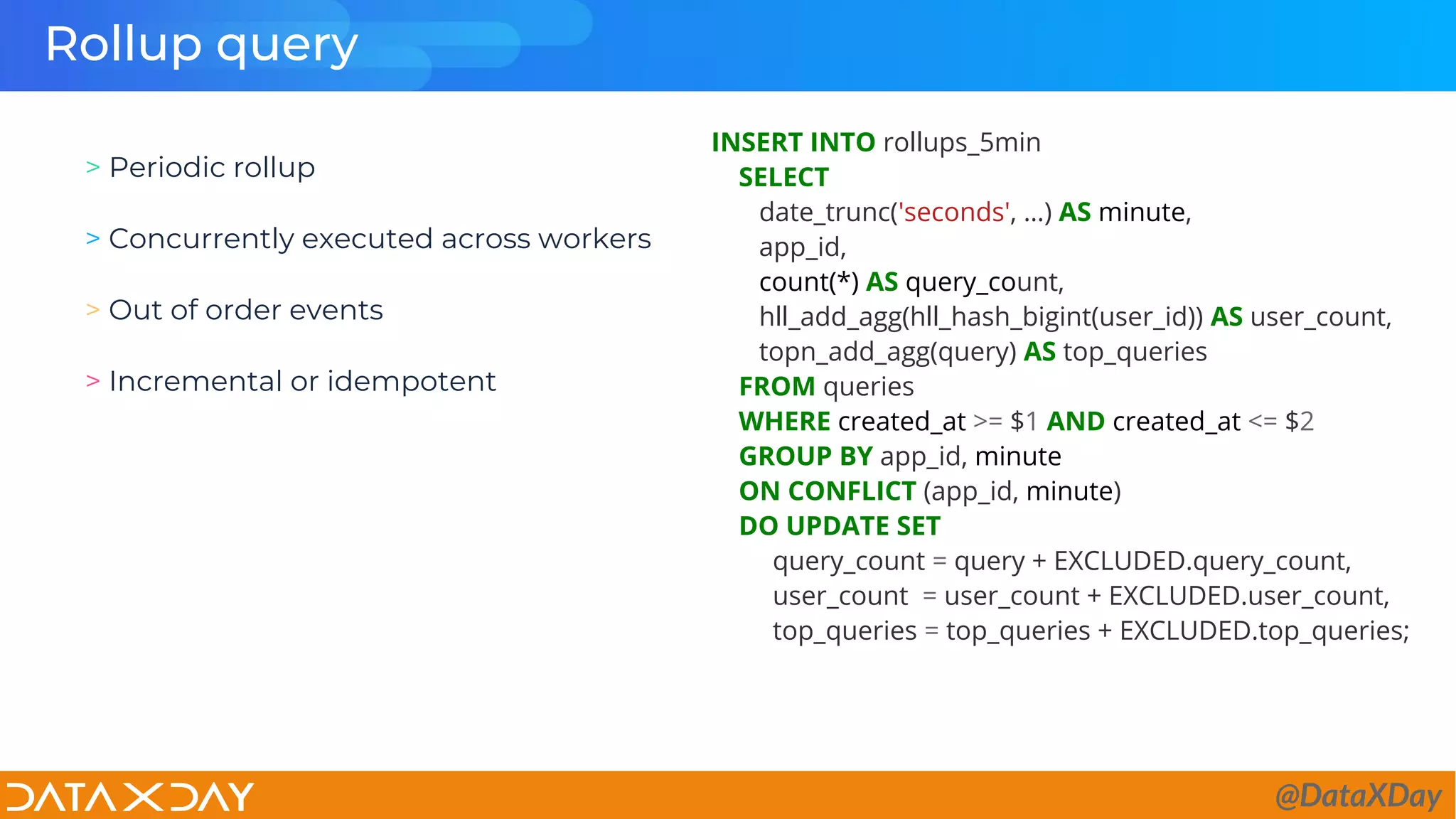 Rollup query
INSERT INTO rollups_5min
SELECT
date_trunc('seconds', …) AS minute,
app_id,
count(*) AS query_count,
hll_add_agg(hll_hash_bigint(user_id)) AS user_count,
topn_add_agg(query) AS top_queries
FROM queries
WHERE created_at >= $1 AND created_at <= $2
GROUP BY app_id, minute
ON CONFLICT (app_id, minute)
DO UPDATE SET
query_count = query + EXCLUDED.query_count,
user_count = user_count + EXCLUDED.user_count,
top_queries = top_queries + EXCLUDED.top_queries;
> Periodic rollup
> Concurrently executed across workers
> Out of order events
> Incremental or idempotent
@DataXDay
 