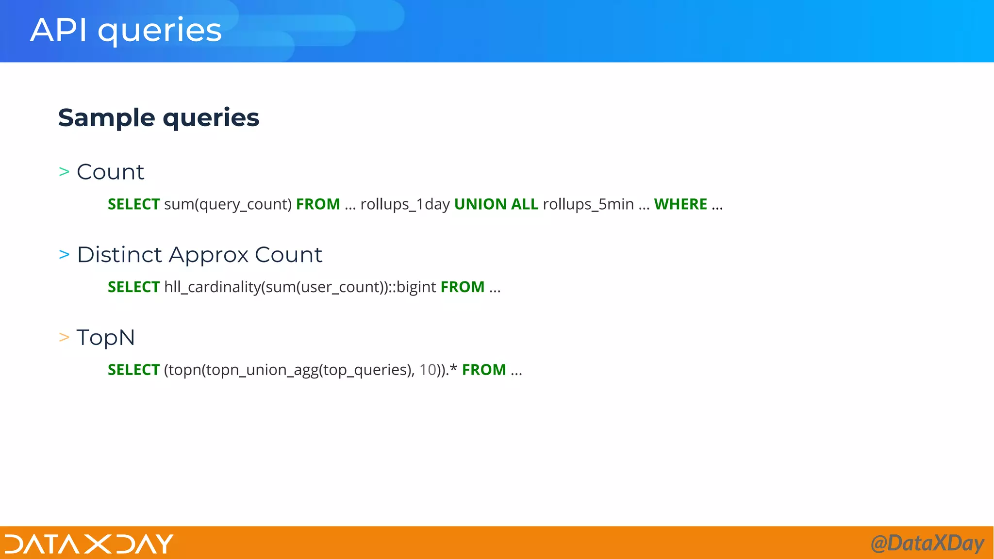 API queries
Sample queries
> Count
SELECT sum(query_count) FROM … rollups_1day UNION ALL rollups_5min … WHERE …
> Distinct Approx Count
SELECT hll_cardinality(sum(user_count))::bigint FROM ...
> TopN
SELECT (topn(topn_union_agg(top_queries), 10)).* FROM ...
@DataXDay
 