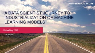 A DATA SCIENTIST JOURNEY TO
INDUSTRIALIZATION OF MACHINE
LEARNING MODELS
DataXDay 2018
17th May 2018
 