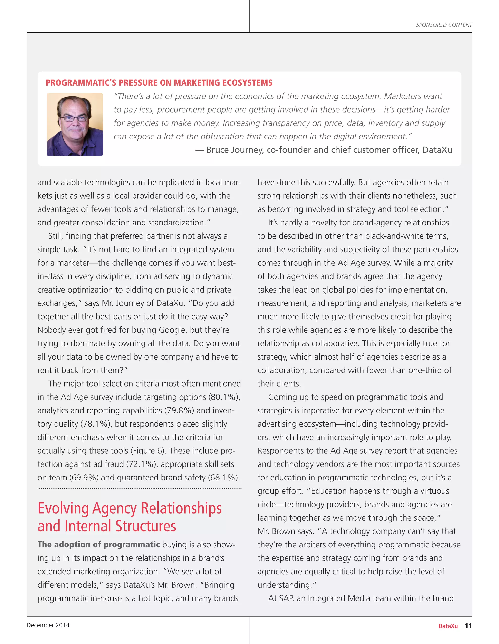 DataXu 11December 2014
SPONSORED CONTENT
and scalable technologies can be replicated in local mar-
kets just as well as a local provider could do, with the
advantages of fewer tools and relationships to manage,
and greater consolidation and standardization.”
Still, finding that preferred partner is not always a
simple task. “It’s not hard to find an integrated system
for a marketer—the challenge comes if you want best-
in-class in every discipline, from ad serving to dynamic
creative optimization to bidding on public and private
exchanges,” says Mr. Journey of DataXu. “Do you add
together all the best parts or just do it the easy way?
Nobody ever got fired for buying Google, but they’re
trying to dominate by owning all the data. Do you want
all your data to be owned by one company and have to
rent it back from them?”
The major tool selection criteria most often mentioned
in the Ad Age survey include targeting options (80.1%),
analytics and reporting capabilities (79.8%) and inven-
tory quality (78.1%), but respondents placed slightly
different emphasis when it comes to the criteria for
actually using these tools (Figure 6). These include pro-
tection against ad fraud (72.1%), appropriate skill sets
on team (69.9%) and guaranteed brand safety (68.1%).
Evolving Agency Relationships
and Internal Structures
The adoption of programmatic buying is also show-
ing up in its impact on the relationships in a brand’s
extended marketing organization. “We see a lot of
different models,” says DataXu’s Mr. Brown. “Bringing
programmatic in-house is a hot topic, and many brands
have done this successfully. But agencies often retain
strong relationships with their clients nonetheless, such
as becoming involved in strategy and tool selection.”
It’s hardly a novelty for brand-agency relationships
to be described in other than black-and-white terms,
and the variability and subjectivity of these partnerships
comes through in the Ad Age survey. While a majority
of both agencies and brands agree that the agency
takes the lead on global policies for implementation,
measurement, and reporting and analysis, marketers are
much more likely to give themselves credit for playing
this role while agencies are more likely to describe the
relationship as collaborative. This is especially true for
strategy, which almost half of agencies describe as a
collaboration, compared with fewer than one-third of
their clients.
Coming up to speed on programmatic tools and
strategies is imperative for every element within the
advertising ecosystem—including technology provid-
ers, which have an increasingly important role to play.
Respondents to the Ad Age survey report that agencies
and technology vendors are the most important sources
for education in programmatic technologies, but it’s a
group effort. “Education happens through a virtuous
circle—technology providers, brands and agencies are
learning together as we move through the space,”
Mr. Brown says. “A technology company can’t say that
they’re the arbiters of everything programmatic because
the expertise and strategy coming from brands and
agencies are equally critical to help raise the level of
understanding.”
At SAP, an Integrated Media team within the brand
PROGRAMMATIC’S PRESSURE ON MARKETING ECOSYSTEMS
“There’s a lot of pressure on the economics of the marketing ecosystem. Marketers want
to pay less, procurement people are getting involved in these decisions—it’s getting harder
for agencies to make money. Increasing transparency on price, data, inventory and supply
can expose a lot of the obfuscation that can happen in the digital environment.”
— Bruce Journey, co-founder and chief customer officer, DataXu
 