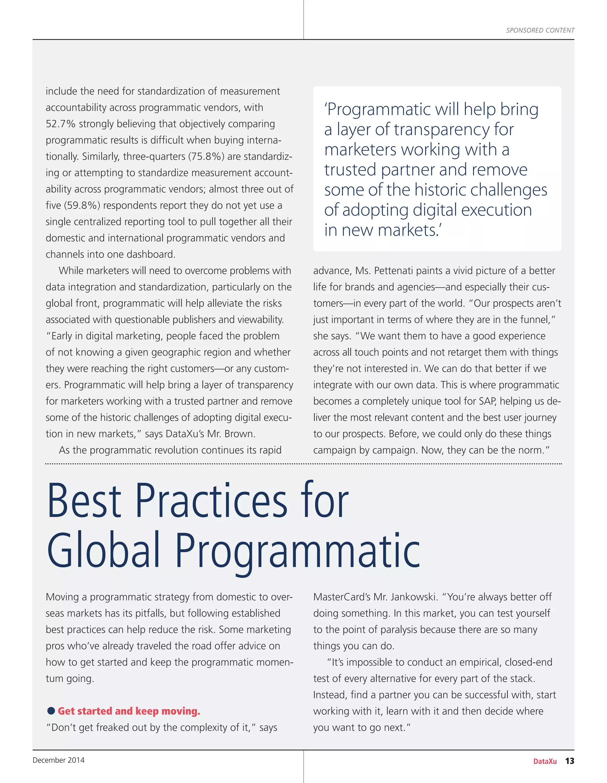 DataXu 13December 2014
SPONSORED CONTENT
include the need for standardization of measurement
accountability across programmatic vendors, with
52.7% strongly believing that objectively comparing
programmatic results is difficult when buying interna-
tionally. Similarly, three-quarters (75.8%) are standardiz-
ing or attempting to standardize measurement account-
ability across programmatic vendors; almost three out of
five (59.8%) respondents report they do not yet use a
single centralized reporting tool to pull together all their
domestic and international programmatic vendors and
channels into one dashboard.
While marketers will need to overcome problems with
data integration and standardization, particularly on the
global front, programmatic will help alleviate the risks
associated with questionable publishers and viewability.
“Early in digital marketing, people faced the problem
of not knowing a given geographic region and whether
they were reaching the right customers—or any custom-
ers. Programmatic will help bring a layer of transparency
for marketers working with a trusted partner and remove
some of the historic challenges of adopting digital execu-
tion in new markets,” says DataXu’s Mr. Brown.
As the programmatic revolution continues its rapid
advance, Ms. Pettenati paints a vivid picture of a better
life for brands and agencies—and especially their cus-
tomers—in every part of the world. “Our prospects aren’t
just important in terms of where they are in the funnel,”
she says. “We want them to have a good experience
across all touch points and not retarget them with things
they’re not interested in. We can do that better if we
integrate with our own data. This is where programmatic
becomes a completely unique tool for SAP, helping us de-
liver the most relevant content and the best user journey
to our prospects. Before, we could only do these things
campaign by campaign. Now, they can be the norm.”
Moving a programmatic strategy from domestic to over-
seas markets has its pitfalls, but following established
best practices can help reduce the risk. Some marketing
pros who’ve already traveled the road offer advice on
how to get started and keep the programmatic momen-
tum going.
•Get started and keep moving.
“Don’t get freaked out by the complexity of it,” says
MasterCard’s Mr. Jankowski. “You’re always better off
doing something. In this market, you can test yourself
to the point of paralysis because there are so many
things you can do.
“It’s impossible to conduct an empirical, closed-end
test of every alternative for every part of the stack.
Instead, find a partner you can be successful with, start
working with it, learn with it and then decide where
you want to go next.”
Best Practices for
Global Programmatic
‘Programmatic will help bring
a layer of transparency for
marketers working with a
trusted partner and remove
some of the historic challenges
of adopting digital execution
in new markets.’
 