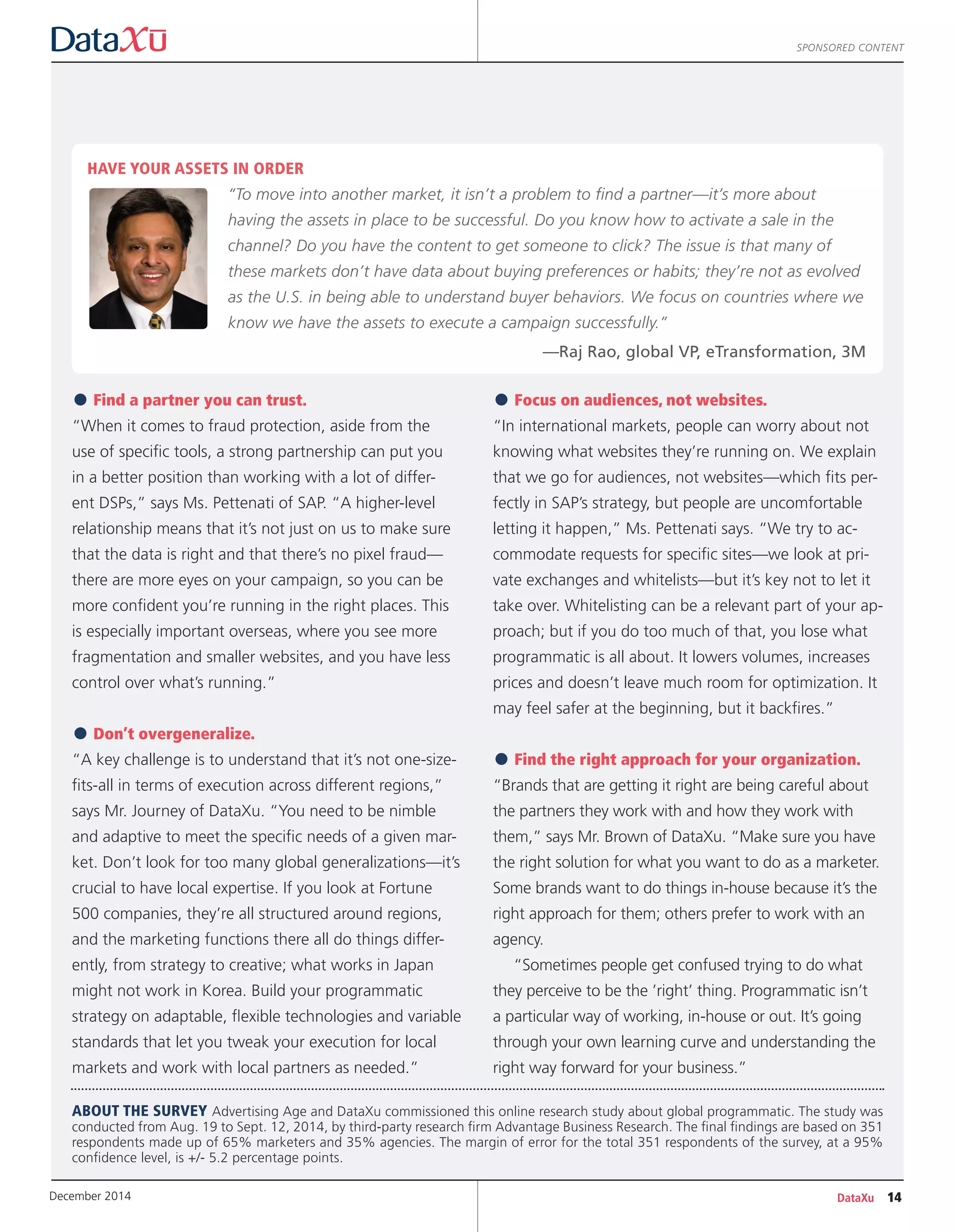 SPONSORED CONTENT
•Find a partner you can trust.
“When it comes to fraud protection, aside from the
use of specific tools, a strong partnership can put you
in a better position than working with a lot of differ-
ent DSPs,” says Ms. Pettenati of SAP. “A higher-level
relationship means that it’s not just on us to make sure
that the data is right and that there’s no pixel fraud—
there are more eyes on your campaign, so you can be
more confident you’re running in the right places. This
is especially important overseas, where you see more
fragmentation and smaller websites, and you have less
control over what’s running.”
•Don’t overgeneralize.
“A key challenge is to understand that it’s not one-size-
fits-all in terms of execution across different regions,”
says Mr. Journey of DataXu. “You need to be nimble
and adaptive to meet the specific needs of a given mar-
ket. Don’t look for too many global generalizations—it’s
crucial to have local expertise. If you look at Fortune
500 companies, they’re all structured around regions,
and the marketing functions there all do things differ-
ently, from strategy to creative; what works in Japan
might not work in Korea. Build your programmatic
strategy on adaptable, flexible technologies and variable
standards that let you tweak your execution for local
markets and work with local partners as needed.”
•Focus on audiences, not websites.
“In international markets, people can worry about not
knowing what websites they’re running on. We explain
that we go for audiences, not websites—which fits per-
fectly in SAP’s strategy, but people are uncomfortable
letting it happen,” Ms. Pettenati says. “We try to ac-
commodate requests for specific sites—we look at pri-
vate exchanges and whitelists—but it’s key not to let it
take over. Whitelisting can be a relevant part of your ap-
proach; but if you do too much of that, you lose what
programmatic is all about. It lowers volumes, increases
prices and doesn’t leave much room for optimization. It
may feel safer at the beginning, but it backfires.”
•Find the right approach for your organization.
“Brands that are getting it right are being careful about
the partners they work with and how they work with
them,” says Mr. Brown of DataXu. “Make sure you have
the right solution for what you want to do as a marketer.
Some brands want to do things in-house because it’s the
right approach for them; others prefer to work with an
agency.
“Sometimes people get confused trying to do what
they perceive to be the ’right’ thing. Programmatic isn’t
a particular way of working, in-house or out. It’s going
through your own learning curve and understanding the
right way forward for your business.”
HAVE YOUR ASSETS IN ORDER
“To move into another market, it isn’t a problem to find a partner—it’s more about
having the assets in place to be successful. Do you know how to activate a sale in the
channel? Do you have the content to get someone to click? The issue is that many of
these markets don’t have data about buying preferences or habits; they’re not as evolved
as the U.S. in being able to understand buyer behaviors. We focus on countries where we
know we have the assets to execute a campaign successfully.”
—Raj Rao, global VP, eTransformation, 3M
ABOUT THE SURVEY Advertising Age and DataXu commissioned this online research study about global programmatic. The study was
conducted from Aug. 19 to Sept. 12, 2014, by third-party research firm Advantage Business Research. The final findings are based on 351
respondents made up of 65% marketers and 35% agencies. The margin of error for the total 351 respondents of the survey, at a 95%
confidence level, is +/- 5.2 percentage points.
DataXu 14December 2014
 