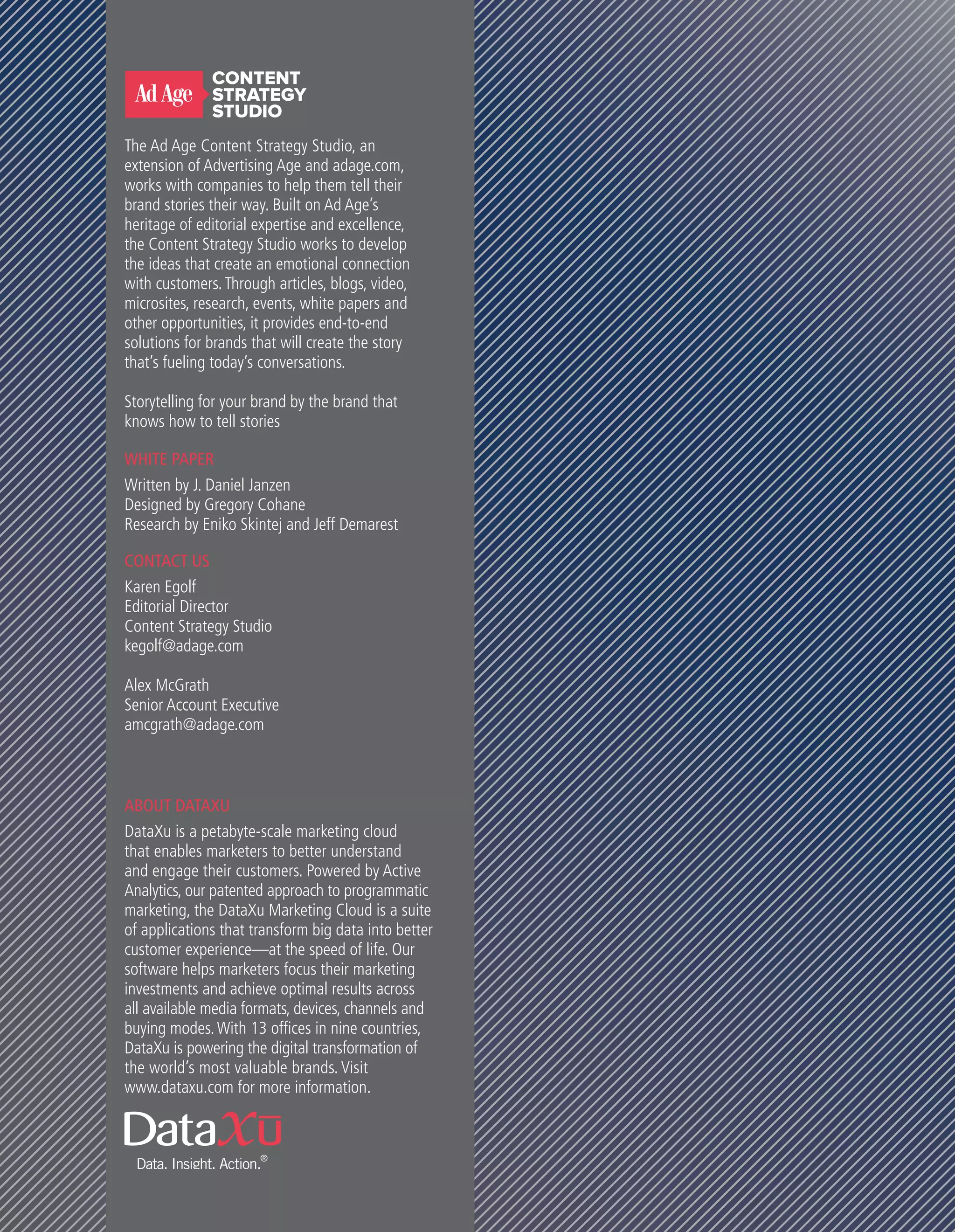 WHITE PAPER
Written by J. Daniel Janzen
Designed by Gregory Cohane
Research by Eniko Skintej and Jeff Demarest
CONTACT US
Karen Egolf
Editorial Director
Content Strategy Studio
kegolf@adage.com
Alex McGrath
Senior Account Executive
amcgrath@adage.com
ABOUT DATAXU
DataXu is a petabyte-scale marketing cloud
that enables marketers to better understand
and engage their customers. Powered by Active
Analytics, our patented approach to programmatic
marketing, the DataXu Marketing Cloud is a suite
of applications that transform big data into better
customer experience—at the speed of life. Our
software helps marketers focus their marketing
investments and achieve optimal results across
all available media formats, devices, channels and
buying modes.With 13 offices in nine countries,
DataXu is powering the digital transformation of
the world’s most valuable brands. Visit
www.dataxu.com for more information.
The Ad Age Content Strategy Studio, an
extension of Advertising Age and adage.com,
works with companies to help them tell their
brand stories their way. Built on Ad Age’s
heritage of editorial expertise and excellence,
the Content Strategy Studio works to develop
the ideas that create an emotional connection
with customers.Through articles, blogs, video,
microsites, research, events, white papers and
other opportunities, it provides end-to-end
solutions for brands that will create the story
that’s fueling today’s conversations.
Storytelling for your brand by the brand that
knows how to tell stories
 