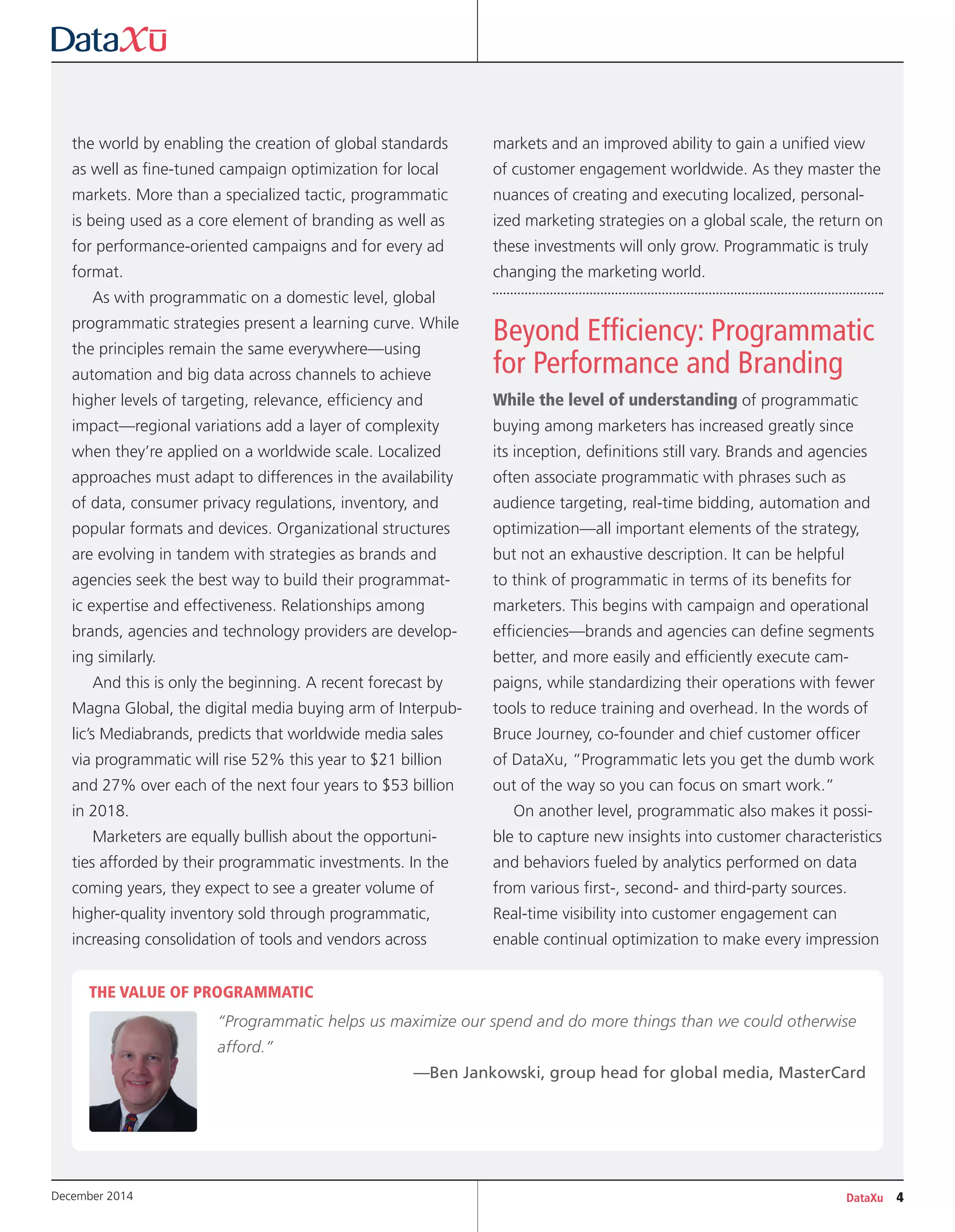 DataXu 4December 2014
the world by enabling the creation of global standards
as well as fine-tuned campaign optimization for local
markets. More than a specialized tactic, programmatic
is being used as a core element of branding as well as
for performance-oriented campaigns and for every ad
format.
As with programmatic on a domestic level, global
programmatic strategies present a learning curve. While
the principles remain the same everywhere—using
automation and big data across channels to achieve
higher levels of targeting, relevance, efficiency and
impact—regional variations add a layer of complexity
when they’re applied on a worldwide scale. Localized
approaches must adapt to differences in the availability
of data, consumer privacy regulations, inventory, and
popular formats and devices. Organizational structures
are evolving in tandem with strategies as brands and
agencies seek the best way to build their programmat-
ic expertise and effectiveness. Relationships among
brands, agencies and technology providers are develop-
ing similarly.
And this is only the beginning. A recent forecast by
Magna Global, the digital media buying arm of Interpub-
lic’s Mediabrands, predicts that worldwide media sales
via programmatic will rise 52% this year to $21 billion
and 27% over each of the next four years to $53 billion
in 2018.
Marketers are equally bullish about the opportuni-
ties afforded by their programmatic investments. In the
coming years, they expect to see a greater volume of
higher-quality inventory sold through programmatic,
increasing consolidation of tools and vendors across
markets and an improved ability to gain a unified view
of customer engagement worldwide. As they master the
nuances of creating and executing localized, personal-
ized marketing strategies on a global scale, the return on
these investments will only grow. Programmatic is truly
changing the marketing world.
Beyond Efficiency: Programmatic
for Performance and Branding
While the level of understanding of programmatic
buying among marketers has increased greatly since
its inception, definitions still vary. Brands and agencies
often associate programmatic with phrases such as
audience targeting, real-time bidding, automation and
optimization—all important elements of the strategy,
but not an exhaustive description. It can be helpful
to think of programmatic in terms of its benefits for
marketers. This begins with campaign and operational
efficiencies—brands and agencies can define segments
better, and more easily and efficiently execute cam-
paigns, while standardizing their operations with fewer
tools to reduce training and overhead. In the words of
Bruce Journey, co-founder and chief customer officer
of DataXu, “Programmatic lets you get the dumb work
out of the way so you can focus on smart work.”
On another level, programmatic also makes it possi-
ble to capture new insights into customer characteristics
and behaviors fueled by analytics performed on data
from various first-, second- and third-party sources.
Real-time visibility into customer engagement can
enable continual optimization to make every impression
THE VALUE OF PROGRAMMATIC
“Programmatic helps us maximize our spend and do more things than we could otherwise
afford.”
—Ben Jankowski, group head for global media, MasterCard
 