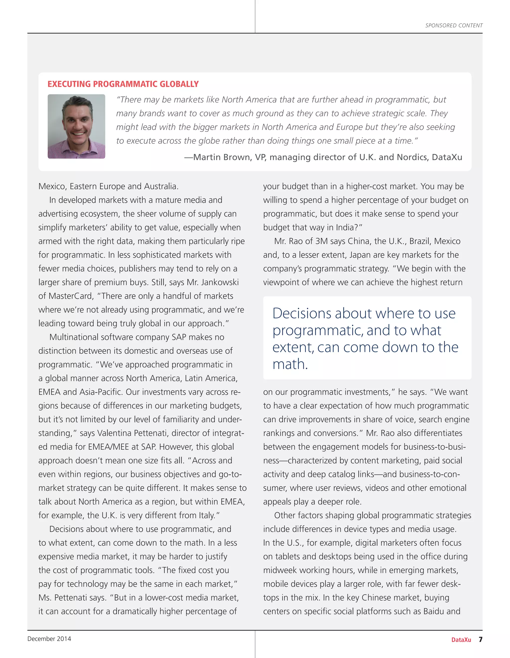 SPONSORED CONTENT
DataXu 7December 2014
Mexico, Eastern Europe and Australia.
In developed markets with a mature media and
advertising ecosystem, the sheer volume of supply can
simplify marketers’ ability to get value, especially when
armed with the right data, making them particularly ripe
for programmatic. In less sophisticated markets with
fewer media choices, publishers may tend to rely on a
larger share of premium buys. Still, says Mr. Jankowski
of MasterCard, “There are only a handful of markets
where we’re not already using programmatic, and we’re
leading toward being truly global in our approach.”
Multinational software company SAP makes no
distinction between its domestic and overseas use of
programmatic. “We’ve approached programmatic in
a global manner across North America, Latin America,
EMEA and Asia-Pacific. Our investments vary across re-
gions because of differences in our marketing budgets,
but it’s not limited by our level of familiarity and under-
standing,” says Valentina Pettenati, director of integrat-
ed media for EMEA/MEE at SAP. However, this global
approach doesn’t mean one size fits all. “Across and
even within regions, our business objectives and go-to-
market strategy can be quite different. It makes sense to
talk about North America as a region, but within EMEA,
for example, the U.K. is very different from Italy.”
Decisions about where to use programmatic, and
to what extent, can come down to the math. In a less
expensive media market, it may be harder to justify
the cost of programmatic tools. “The fixed cost you
pay for technology may be the same in each market,”
Ms. Pettenati says. “But in a lower-cost media market,
it can account for a dramatically higher percentage of
your budget than in a higher-cost market. You may be
willing to spend a higher percentage of your budget on
programmatic, but does it make sense to spend your
budget that way in India?”
Mr. Rao of 3M says China, the U.K., Brazil, Mexico
and, to a lesser extent, Japan are key markets for the
company’s programmatic strategy. “We begin with the
viewpoint of where we can achieve the highest return
on our programmatic investments,” he says. “We want
to have a clear expectation of how much programmatic
can drive improvements in share of voice, search engine
rankings and conversions.” Mr. Rao also differentiates
between the engagement models for business-to-busi-
ness—characterized by content marketing, paid social
activity and deep catalog links—and business-to-con-
sumer, where user reviews, videos and other emotional
appeals play a deeper role.
Other factors shaping global programmatic strategies
include differences in device types and media usage.
In the U.S., for example, digital marketers often focus
on tablets and desktops being used in the office during
midweek working hours, while in emerging markets,
mobile devices play a larger role, with far fewer desk-
tops in the mix. In the key Chinese market, buying
centers on specific social platforms such as Baidu and
EXECUTING PROGRAMMATIC GLOBALLY
“There may be markets like North America that are further ahead in programmatic, but
many brands want to cover as much ground as they can to achieve strategic scale. They
might lead with the bigger markets in North America and Europe but they’re also seeking
to execute across the globe rather than doing things one small piece at a time.”
—Martin Brown, VP, managing director of U.K. and Nordics, DataXu
Decisions about where to use
programmatic, and to what
extent, can come down to the
math.
 