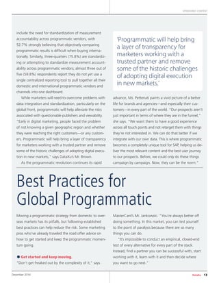 DataXu 13December 2014
SPONSORED CONTENT
include the need for standardization of measurement
accountability across programmatic vendors, with
52.7% strongly believing that objectively comparing
programmatic results is difficult when buying interna-
tionally. Similarly, three-quarters (75.8%) are standardiz-
ing or attempting to standardize measurement account-
ability across programmatic vendors; almost three out of
five (59.8%) respondents report they do not yet use a
single centralized reporting tool to pull together all their
domestic and international programmatic vendors and
channels into one dashboard.
While marketers will need to overcome problems with
data integration and standardization, particularly on the
global front, programmatic will help alleviate the risks
associated with questionable publishers and viewability.
“Early in digital marketing, people faced the problem
of not knowing a given geographic region and whether
they were reaching the right customers—or any custom-
ers. Programmatic will help bring a layer of transparency
for marketers working with a trusted partner and remove
some of the historic challenges of adopting digital execu-
tion in new markets,” says DataXu’s Mr. Brown.
As the programmatic revolution continues its rapid
advance, Ms. Pettenati paints a vivid picture of a better
life for brands and agencies—and especially their cus-
tomers—in every part of the world. “Our prospects aren’t
just important in terms of where they are in the funnel,”
she says. “We want them to have a good experience
across all touch points and not retarget them with things
they’re not interested in. We can do that better if we
integrate with our own data. This is where programmatic
becomes a completely unique tool for SAP, helping us de-
liver the most relevant content and the best user journey
to our prospects. Before, we could only do these things
campaign by campaign. Now, they can be the norm.”
Moving a programmatic strategy from domestic to over-
seas markets has its pitfalls, but following established
best practices can help reduce the risk. Some marketing
pros who’ve already traveled the road offer advice on
how to get started and keep the programmatic momen-
tum going.
•Get started and keep moving.
“Don’t get freaked out by the complexity of it,” says
MasterCard’s Mr. Jankowski. “You’re always better off
doing something. In this market, you can test yourself
to the point of paralysis because there are so many
things you can do.
“It’s impossible to conduct an empirical, closed-end
test of every alternative for every part of the stack.
Instead, find a partner you can be successful with, start
working with it, learn with it and then decide where
you want to go next.”
Best Practices for
Global Programmatic
‘Programmatic will help bring
a layer of transparency for
marketers working with a
trusted partner and remove
some of the historic challenges
of adopting digital execution
in new markets.’
 