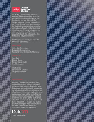 WHITE PAPER
Written by J. Daniel Janzen
Designed by Gregory Cohane
Research by Eniko Skintej and Jeff Demarest
CONTACT US
Karen Egolf
Editorial Director
Content Strategy Studio
kegolf@adage.com
Alex McGrath
Senior Account Executive
amcgrath@adage.com
ABOUT DATAXU
DataXu is a petabyte-scale marketing cloud
that enables marketers to better understand
and engage their customers. Powered by Active
Analytics, our patented approach to programmatic
marketing, the DataXu Marketing Cloud is a suite
of applications that transform big data into better
customer experience—at the speed of life. Our
software helps marketers focus their marketing
investments and achieve optimal results across
all available media formats, devices, channels and
buying modes.With 13 offices in nine countries,
DataXu is powering the digital transformation of
the world’s most valuable brands. Visit
www.dataxu.com for more information.
The Ad Age Content Strategy Studio, an
extension of Advertising Age and adage.com,
works with companies to help them tell their
brand stories their way. Built on Ad Age’s
heritage of editorial expertise and excellence,
the Content Strategy Studio works to develop
the ideas that create an emotional connection
with customers.Through articles, blogs, video,
microsites, research, events, white papers and
other opportunities, it provides end-to-end
solutions for brands that will create the story
that’s fueling today’s conversations.
Storytelling for your brand by the brand that
knows how to tell stories
 