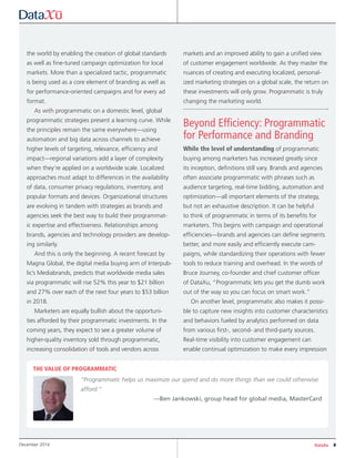 DataXu 4December 2014
the world by enabling the creation of global standards
as well as fine-tuned campaign optimization for local
markets. More than a specialized tactic, programmatic
is being used as a core element of branding as well as
for performance-oriented campaigns and for every ad
format.
As with programmatic on a domestic level, global
programmatic strategies present a learning curve. While
the principles remain the same everywhere—using
automation and big data across channels to achieve
higher levels of targeting, relevance, efficiency and
impact—regional variations add a layer of complexity
when they’re applied on a worldwide scale. Localized
approaches must adapt to differences in the availability
of data, consumer privacy regulations, inventory, and
popular formats and devices. Organizational structures
are evolving in tandem with strategies as brands and
agencies seek the best way to build their programmat-
ic expertise and effectiveness. Relationships among
brands, agencies and technology providers are develop-
ing similarly.
And this is only the beginning. A recent forecast by
Magna Global, the digital media buying arm of Interpub-
lic’s Mediabrands, predicts that worldwide media sales
via programmatic will rise 52% this year to $21 billion
and 27% over each of the next four years to $53 billion
in 2018.
Marketers are equally bullish about the opportuni-
ties afforded by their programmatic investments. In the
coming years, they expect to see a greater volume of
higher-quality inventory sold through programmatic,
increasing consolidation of tools and vendors across
markets and an improved ability to gain a unified view
of customer engagement worldwide. As they master the
nuances of creating and executing localized, personal-
ized marketing strategies on a global scale, the return on
these investments will only grow. Programmatic is truly
changing the marketing world.
Beyond Efficiency: Programmatic
for Performance and Branding
While the level of understanding of programmatic
buying among marketers has increased greatly since
its inception, definitions still vary. Brands and agencies
often associate programmatic with phrases such as
audience targeting, real-time bidding, automation and
optimization—all important elements of the strategy,
but not an exhaustive description. It can be helpful
to think of programmatic in terms of its benefits for
marketers. This begins with campaign and operational
efficiencies—brands and agencies can define segments
better, and more easily and efficiently execute cam-
paigns, while standardizing their operations with fewer
tools to reduce training and overhead. In the words of
Bruce Journey, co-founder and chief customer officer
of DataXu, “Programmatic lets you get the dumb work
out of the way so you can focus on smart work.”
On another level, programmatic also makes it possi-
ble to capture new insights into customer characteristics
and behaviors fueled by analytics performed on data
from various first-, second- and third-party sources.
Real-time visibility into customer engagement can
enable continual optimization to make every impression
THE VALUE OF PROGRAMMATIC
“Programmatic helps us maximize our spend and do more things than we could otherwise
afford.”
—Ben Jankowski, group head for global media, MasterCard
 