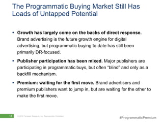 The Programmatic Buying Market Still Has
 Loads of Untapped Potential

  Growth has largely come on the backs of direct response.
   Brand advertising is the future growth engine for digital
   advertising, but programmatic buying to date has still been
   primarily DR-focused.
  Publisher participation has been mixed. Major publishers are
   participating in programmatic buys, but often “blind” and only as a
   backfill mechanism.
  Premium: waiting for the first move. Brand advertisers and
   premium publishers want to jump in, but are waiting for the other to
   make the first move.



18   © 2012 Forrester Research, Inc. Reproduction Prohibited
                                                               #ProgrammaticPremium
 