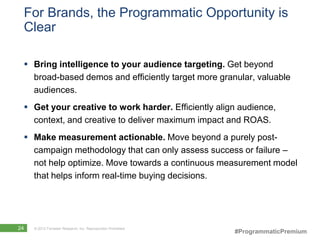 For Brands, the Programmatic Opportunity is
 Clear

  Bring intelligence to your audience targeting. Get beyond
   broad-based demos and efficiently target more granular, valuable
   audiences.
  Get your creative to work harder. Efficiently align audience,
   context, and creative to deliver maximum impact and ROAS.
  Make measurement actionable. Move beyond a purely post-
   campaign methodology that can only assess success or failure –
   not help optimize. Move towards a continuous measurement model
   that helps inform real-time buying decisions.




24   © 2012 Forrester Research, Inc. Reproduction Prohibited
                                                               #ProgrammaticPremium
 