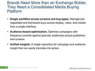 Brands Need More than an Exchange Bidder,
 They Need a Consolidated Media Buying
 Platform
  Single workflow across screens and buy-types. Manage pre-
   negotiated and bid-based buys across display, video, and mobile
   from a single interface.
  Audience-based optimization. Optimize campaigns with
   frequency controls against granular audiences across publishers
   and screens.
  Unified insights. A single repository for campaign and audience
   insight that can easily translate into action.




25   © 2012 Forrester Research, Inc. Reproduction Prohibited
                                                               #ProgrammaticPremium
 