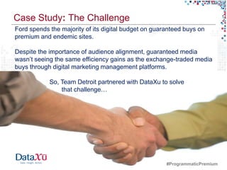 Case Study: The Challenge
Ford spends the majority of its digital budget on guaranteed buys on
premium and endemic sites.

Despite the importance of audience alignment, guaranteed media
wasn’t seeing the same efficiency gains as the exchange-traded media
buys through digital marketing management platforms.

                          So, Team Detroit partnered with DataXu to solve
                              that challenge…




30   © 2012 Forrester Research, Inc. Reproduction Prohibited
                                                                  #ProgrammaticPremium
 