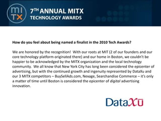 How do you feel about being named a finalist in the 2010 Tech Awards?  We are honored by the recognition!  With our roots at MIT (2 of our founders and our core technology platform originated there) and our home in Boston, we couldn’t be happier to be acknowledged by the MITX organization and the local technology community.  We all know that New York City has long been considered the epicenter of advertising, but with the continued growth and ingenuity represented by DataXu and our 3 MITX competitors – BuySellAds.com, Nexage, Searchandise Commerce – it’s only a matter of time until Boston is considered the epicenter of digital advertising innovation.  