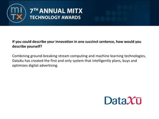 If you could describe your innovation in one succinct sentence, how would you describe yourself? Combining ground-breaking stream computing and machine learning technologies, DataXu has created the first and only system that intelligently plans, buys and optimizes digital advertising.