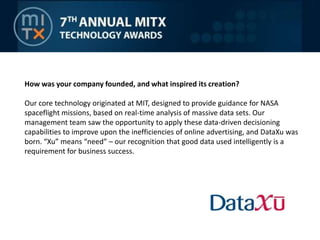How was your company founded, and what inspired its creation? Our core technology originated at MIT, designed to provide guidance for NASA spaceflight missions, based on real-time analysis of massive data sets. Our management team saw the opportunity to apply these data-driven decisioning capabilities to improve upon the inefficiencies of online advertising, and DataXu was born. “Xu” means “need” – our recognition that good data used intelligently is a requirement for business success.
