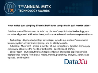 What makes your company different from other companies in your market space? DataXu’s main differentiators include our platform’s sophisticated technology, our exclusive alignment with advertisers, and our experienced senior management team.    Technology - Our key technology advantages include our platform’s automated learning system, dynamic decisioning, and its ability to scale.  