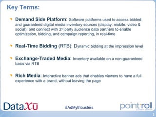 Key Terms:
  Demand Side Platform: Software platforms used to access bidded
  and guaranteed digital media inventory sources (display, mobile, video &
  social), and connect with 3rd party audience data partners to enable
  optimization, bidding, and campaign reporting, in real-time


  Real-Time Bidding (RTB): Dynamic bidding at the impression level

  Exchange-Traded Media: Inventory available on a non-guaranteed
  basis via RTB


  Rich Media: Interactive banner ads that enables viewers to have a full
  experience with a brand, without leaving the page




                              #AdMythbusters
                                                                             2
 