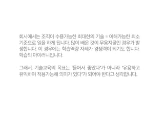 회사에서는 조직이 수용가능한 최대한의 기술 = 이해가능한 최소
기준으로 일을 하게 됩니다. 많이 배운 것이 무용지물인 경우가 발
생합니다. 이 경우에는 학습역량 자체가 경쟁력이 되기도 합니다.
학습의 아이러니입니다.
그래서, 기술교육의 목표는 ‘들어서 좋았다’가 아니라 ‘유용하고
유익하며 적용가능해 의미가 있다’가 되어야 한다고 생각합니다.
 