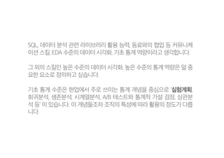 SQL, 데이터 분석 관련 라이브러리 활용 능력, 동료와의 협업 등 커뮤니케
이션 스킬, EDA 수준의 데이터 시각화, 기초 통계 역량이라고 생각합니다.
그 외의 스킬인 높은 수준의 데이터 시각화, 높은 수준의 통계 역량은 덜 중
요한 요소로 정의하고 싶습니다.
기초 통계 수준은 현업에서 주로 쓰이는 통계 개념을 중심으로 ‘실험계획,
회귀분석, 생존분석, 시계열분석, A/B 테스트와 통계적 가설 검정, 상관분
석 등’ 이 있습니다. 이 개념들조차 조직의 특성에 따라 활용의 정도가 다릅
니다.
 
