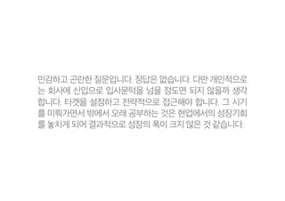 민감하고 곤란한 질문입니다. 정답은 없습니다. 다만 개인적으로
는 회사에 신입으로 입사문턱을 넘을 정도면 되지 않을까 생각
합니다. 타겟을 설정하고 전략적으로 접근해야 합니다. 그 시기
를 미뤄가면서 밖에서 오래 공부하는 것은 현업에서의 성장기회
를 놓치게 되어 결과적으로 성장의 폭이 크지 않은 것 같습니다.
 