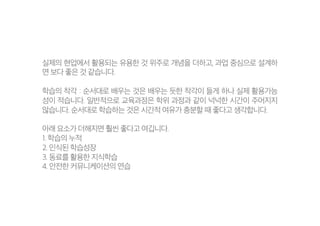 실제의 현업에서 활용되는 유용한 것 위주로 개념을 더하고, 과업 중심으로 설계하
면 보다 좋은 것 같습니다.
학습의 착각 : 순서대로 배우는 것은 배우는 듯한 착각이 들게 하나 실제 활용가능
성이 적습니다. 일반적으로 교육과정은 학위 과정과 같이 넉넉한 시간이 주어지지
않습니다. 순서대로 학습하는 것은 시간적 여유가 충분할 때 좋다고 생각합니다.
아래 요소가 더해지면 훨씬 좋다고 여깁니다.
1. 학습의 누적
2. 인식된 학습성장
3. 동료를 활용한 지식학습
4. 안전한 커뮤니케이션의 연습
 