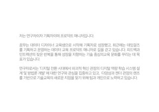 저는 연구자이자 기획자이며 프로덕트 매니저입니다.
꿈꾸는 데이터 디자이너 교육생으로 시작해 기획자로 성장했고, 최근에는 데잇걸즈
를 기획하고 운영하는 데이터 교육 프로덕트 매니저로 길을 걷고 있습니다. 피드백과
인트랙션의 잦은 반복을 통해 성장을 지향하는 기술 중심의교육 문화를 꾸리는 데 목
표가 있습니다.
연구자로서는 ‘디지털 전환 시대에서 파괴적 혁신 관점의 디지털 역량 학습 시스템 설
계 및 방법론 개발’ 에 대한 연구와 관심을 집중하고 있고, 다양성과 젠더 관점의 렌즈
를 기반으로 기술교육의 새로운 지점을 찾기 위해 팀과 개인으로 노력하고 있습니다.
 