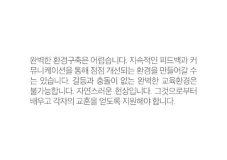 완벽한 환경구축은 어렵습니다. 지속적인 피드백과 커
뮤니케이션을 통해 점점 개선되는 환경을 만들어갈 수
는 있습니다. 갈등과 충돌이 없는 완벽한 교육환경은
불가능합니다. 자연스러운 현상입니다. 그것으로부터
배우고 각자의 교훈을 얻도록 지원해야 합니다.
 