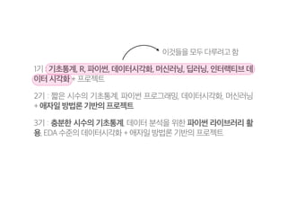 1기 : 기초통계, R, 파이썬, 데이터시각화, 머신러닝, 딥러닝, 인터랙티브 데
이터 시각화 + 프로젝트
2기 : 짧은 시수의 기초통계, 파이썬 프로그래밍, 데이터시각화, 머신러닝
+ 애자일 방법론 기반의 프로젝트
3기 : 충분한 시수의 기초통계, 데이터 분석을 위한 파이썬 라이브러리 활
용, EDA 수준의 데이터시각화 + 애자일 방법론 기반의 프로젝트
이것들을 모두 다루려고 함
 