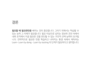결론
필요할 때 필요한만큼 배우는 것이 중요합니다. 그러기 위해서는 학습할 수
있는 능력 그 자체가 필요합니다. 필요 이상으로 넘치는 정보와 조언 속에서
내와 조직에서 지금 필요한 것을 판단할 수 있는 구조적 선택 능력이 요구됩
니다. 전략적으로 필요한 만큼 학습하고 나머지는 환경 속에서 체득하는
Learn- Learn by doing - Learn by stacking 의 단계가 필요하다고 생각합니다.
 