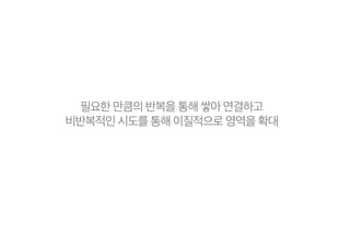 필요한 만큼의 반복을 통해 쌓아 연결하고
비반복적인 시도를 통해 이질적으로 영역을 확대
 