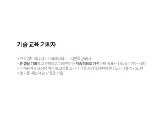 기술 교육 기획자
= 프로덕트 매니저 + 오퍼레이터 + 고객만족 관리자
= 컨셉을 기획하고 운영하고 피드백받아 지속적으로 개선하여 목표된 성장을 이루는 사람
= 이해관계자 구성에 따라 보고서를 쓰거나 각종 회의에 참여하거나 노가다를 하기도 함
= 성과를 내는 사람 =/ 좋은 사람
 