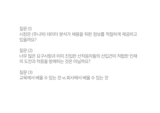 질문 (1)
시장은 (주니어) 데이터 분석가 채용을 위한 정보를 적절하게 제공하고
있을까요?
질문 (2)
너무 많은 요구사항과 이미 진입한 선적응자들의 선입견이 적합한 인재
의 도전과 적응을 방해하는 것은 아닐까요?
질문 (3)
교육에서 배울 수 있는 것 vs 회사에서 배울 수 있는 것
 