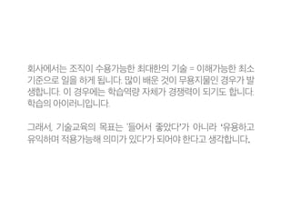 회사에서는 조직이 수용가능한 최대한의 기술 = 이해가능한 최소
기준으로 일을 하게 됩니다. 많이 배운 것이 무용지물인 경우가 발
생합니다. 이 경우에는 학습역량 자체가 경쟁력이 되기도 합니다.
학습의 아이러니입니다.
그래서, 기술교육의 목표는 ‘들어서 좋았다’가 아니라 ‘유용하고
유익하며 적용가능해 의미가 있다’가 되어야 한다고 생각합니다.
 