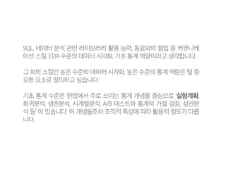 SQL, 데이터 분석 관련 라이브러리 활용 능력, 동료와의 협업 등 커뮤니케
이션 스킬, EDA 수준의 데이터 시각화, 기초 통계 역량이라고 생각합니다.
그 외의 스킬인 높은 수준의 데이터 시각화, 높은 수준의 통계 역량은 덜 중
요한 요소로 정의하고 싶습니다.
기초 통계 수준은 현업에서 주로 쓰이는 통계 개념을 중심으로 ‘실험계획,
회귀분석, 생존분석, 시계열분석, A/B 테스트와 통계적 가설 검정, 상관분
석 등’ 이 있습니다. 이 개념들조차 조직의 특성에 따라 활용의 정도가 다릅
니다.
 