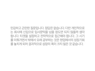 민감하고 곤란한 질문입니다. 정답은 없습니다. 다만 개인적으로
는 회사에 신입으로 입사문턱을 넘을 정도면 되지 않을까 생각
합니다. 타겟을 설정하고 전략적으로 접근해야 합니다. 그 시기
를 미뤄가면서 밖에서 오래 공부하는 것은 현업에서의 성장기회
를 놓치게 되어 결과적으로 성장의 폭이 크지 않은 것 같습니다.
 