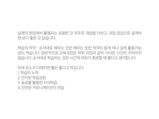 실제의 현업에서 활용되는 유용한 것 위주로 개념을 더하고, 과업 중심으로 설계하
면 보다 좋은 것 같습니다.
학습의 착각 : 순서대로 배우는 것은 배우는 듯한 착각이 들게 하나 실제 활용가능
성이 적습니다. 일반적으로 교육과정은 학위 과정과 같이 넉넉한 시간이 주어지지
않습니다. 순서대로 학습하는 것은 시간적 여유가 충분할 때 좋다고 생각합니다.
아래 요소가 더해지면 훨씬 좋다고 여깁니다.
1. 학습의 누적
2. 인식된 학습성장
3. 동료를 활용한 지식학습
4. 안전한 커뮤니케이션의 연습
 