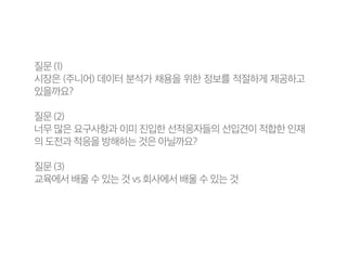 질문 (1)
시장은 (주니어) 데이터 분석가 채용을 위한 정보를 적절하게 제공하고
있을까요?
질문 (2)
너무 많은 요구사항과 이미 진입한 선적응자들의 선입견이 적합한 인재
의 도전과 적응을 방해하는 것은 아닐까요?
질문 (3)
교육에서 배울 수 있는 것 vs 회사에서 배울 수 있는 것
 