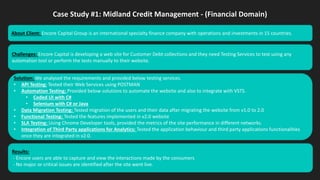Case Study #1: Midland Credit Management - (Financial Domain)
Challenges: Encore Capital is developing a web site for Customer Debt collections and they need Testing Services to test using any
automation tool or perform the tests manually to their website.
Solution: We analysed the requirements and provided below testing services.
• API Testing: Tested their Web Services using POSTMAN
• Automation Testing: Provided below solutions to automate the website and also to integrate with VSTS.
• Coded UI with C#
• Selenium with C# or Java
• Data Migration Testing: Tested migration of the users and their data after migrating the website from v1.0 to 2.0
• Functional Testing: Tested the features implemented in v2.0 website
• SLA Testing: Using Chrome Developer tools, provided the metrics of the site performance in different networks.
• Integration of Third Party applications for Analytics: Tested the application behaviour and third party applications functionalities
once they are integrated in v2.0.
Results:
- Encore users are able to capture and view the interactions made by the consumers
- No major or critical issues are identified after the site went live.
About Client: Encore Capital Group is an international specialty finance company with operations and investments in 15 countries.
 