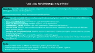 Case Study #3: Gameloft (Gaming Domain)
Solution: Gameloft has test lab different manufacturers and models on Java, Symbian, Android, Doja, Windows and Palm OS devices.
Provided below different testing services
• Device Compatibility Testing: Tested the Game Application on different resolutions.
• Frame Rate & Responsive Testing: Tested the responsive ness of the application
• Game Mechanics & Rules: Tested the Game Rules and Mechanics and Physics of the application
• Interrupt Testing: Tested the application behaviour when the application pauses unexpectedly due to Incoming Calls, Messages,
Alerts, Reminders and etc.
• Installation and Uninstallation Testing: Tested the whether the application is installed or uninstalled properly and all the memory is
deleted when uninstalled.
• Localization Testing: Testing the content of the application in different languages.
• Loading/ Pause & Recovery Testing: Testing the application whether the Game progress is properly saved or loads, if the application
exits abnormally.
Results:
- Tested around 50+ Games on different OS mobiles (Java, Android, Symbian, Palm OS)
- Tested on all familiar manufacturer models developed by Samsung, LG, Alcatel, Asus, Nokia, Sagem etc.
- No production issues are observed after the release.
About Client: Gameloft is a video game developer and publisher which has created a number of games for mobile phone handsets,
tablets, games consoles and other platforms.
Client wanted to provide the Testing services on various mobile platform.
 