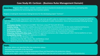 Case Study #3: Corticon - (Business Rules Management Domain)
Solution: Based on the requirement from the client, we came up with a plan to implement Unified Functional Testing Tool (QTP) for
both Desktop and WEB applications. Also to use shell scripting for Installer Automation. Hence we have provided following Testing
Services.
• Automation Testing: Created around 3000+ Test Cases using UFT Tool with VB Script.
• Usability Testing: Provided the usability documents and provided the enhancements for the newly implemented features
• Localization Testing: Created Unit Tests and verified whether the localization texts are properly displayed or not.
• Performance Testing: Created Utility to check the services performance on the production releases.
• Integrating Testing with Other tools: Verified the application behaviour after integrating with other internal platforms or tools.
• Compatibility Testing: Verified the application on different
• OS platforms like Windows, Linux.
• Database Tools like DB2, Oracle, SQL and Rolebase cloud
• Backend Services like Web Sphere, jboss, Tomcat.
Results:
- No major defects are identified after the production release.
- Automated around 85% of the Test Cases.
- Identified few major issues during the Automation Phase and fixed before the production release.
- As the same engine used for multiple products, testing efforts was low and no issues were identified in the production
About Client: Progress offers modern, reliable, scalable and secure backend to build and run microservices, and leading data
connectivity capabilities for harnessing data from business systems.
Progress is looking for Automation Testing Services for the developing project “Corticon”
 